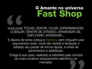 O Amante no universo
                    Fast Shop

“
Você pode TOCAR, SENTIR, OUVIR, EXPERIMENTAR,
  COBIÇAR, SENTIR-SE ATRAÍDO, APAIXONAR-SE,
               EXPLORAR, INTERAGIR...
E depois de tanta cobiça e namoro, sem ninguém usar

                                          “
   argumentos orais, você não resiste à tentação e
    satisfaz seu prazer de forma rápida, e cheia de
               sentimentos e satisfação.
 Chega à sua casa, realizado e satisfeito pela compra
     do mais moderno equipamento eletrônico do
                       mercado.
 