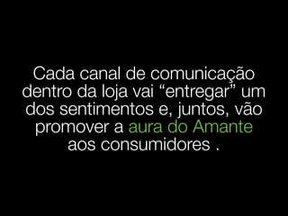 Cada canal de comunicação
dentro da loja vai “entregar” um
dos sentimentos e, juntos, vão
 promover a aura do Amante
      aos consumidores .
 