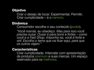 Objetivo
  Criar o desejo de tocar. Experimentar. Permitir.
  Criar cumplicidade – é o namoro.
Dinâmica
   Consumidor escolhe o seu conteúdo (poder).
   “Você manda, eu obedeço. Mas para isso você
   precisa ousar. Ousar é para bons e fortes – como
   você e a Fast Shop. Imponha-se, você é forte e
   viril. Escolha o tema que vai ﬁcar aqui, para que
   os outros vejam.”
Características
  Criar cumplicidade. Intercalar com apresentação
  de produtos premium e suas marcas. Um espaço
  reservado para os melhores.
 