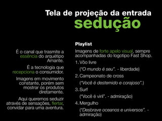 Tela de projeção da entrada
                                 sedução
                                 Playlist
     É o canal que trasmite a    Imagens de forte apelo visual, sempre
       essência do arquétipo     acompanhadas do logotipo Fast Shop.
                     Amante.     1. Vôo livre
          É a tecnologia que        (“O mundo é seu”. - liberdade)
   recepciona o consumidor.   
                                 2. Campeonato de cross
     Imagens em movimento
      constante, porém sem          (“Você é destemido e corajoso”.)
         mostrar os produtos     3. Surf
                diretamente.
                                    (“Você é viril”. - admiração)
      Aqui queremos seduzir
através de sensações, ﬂertar,    4. Mergulho
convidar para uma aventura.         (“Desbrave oceanos e universos”. -
                                    admiração)
 