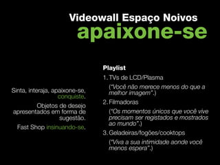 Videowall Espaço Noivos
                         apaixone-se
                                 Playlist
                                 1. TVs de LCD/Plasma
                                    (“Você não merece menos do que a
Sinta, interaja, apaixone-se,       melhor imagem”.)
                   conquiste. 
                                 2. Filmadoras
           Objetos de desejo
apresentados em forma de            (“Os momentos únicos que você vive
                   sugestão.        precisam ser registados e mostrados
                                    ao mundo”.)
  Fast Shop insinuando-se.
                                 3. Geladeiras/fogões/cooktops
                                    (“Viva a sua intimidade aonde você
                                    menos espera”.)
 