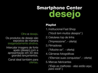 Smartphone Center
                                desejo
                              Playlist
                              1. Institucional Fast Shop
            Olhe e deseje.       (“Você tem muitos desejos”.)
Os produtos de desejo são     2. Celulares top de linha
      expostos de maneira        (“Impressione”. - oferta)
 exageradamente atrativa.
                              3. Filmadoras
Intercalar imagens de forte
      apelo (desejo) com a       (“Mostre-se”. - oferta)
  apresentação em 3D dos      4. Câmeras fotográﬁcas
     grandes lançamentos.
                                 (“Eternize suas conquistas”. - oferta)
  Canal ideal também para
                   ofertas.   5. Marcas fabricantes
                                 (“Exija as melhores - elas estão aqui,
                                 para você”.)
 