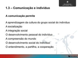 A comunicação permite
A integração social
A aprendizagem da cultura do grupo social do indivíduo
A socialização
O desenvolvimento pessoal do indivíduo
O desenvolvimento social do indivíduo
A compreensão do mundo
O entendimento, a partilha, a cooperação
1.3 – Comunicação e indivíduo
 