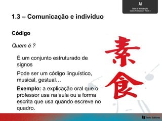 Código
É um conjunto estruturado de
signos
Pode ser um código linguístico,
musical, gestual…
Exemplo: a explicação oral que o
professor usa na aula ou a forma
escrita que usa quando escreve no
quadro.
1.3 – Comunicação e indivíduo
Quem é ?
 
