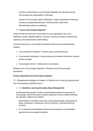 contribuir positivamente na comunicação integrada, pois abrange base da
       comunicação das organizações e motivação

       Canais de comunicação externa: Marketing, vendas, assessoria de imprensa,
       ouvidoria, propaganda/publicidade, marketing direto (mala direta,
       telemarketing,vendas por catálogos)

   3- O que é comunicação Integrada?

União de todas as formas de comunicação em uma organização: tais, como:
Marketing, vendas, relações públicas, ouvidoria, recursos humanos e assessoria de
imprensa, promoções/eventos, telemarketing.

Durante muitos anos a comunicação empresarial clássica previa departamentos
isolados:

      Comunicação de marketing = cuida da marca, produtosserviços

      Comunicação institucional = trata da empresa, formadores de opinião e opinião
       pública em geral

      Comunicação interna = voltada para os funcionários

Mudança com a comunicação integrada = Processo único de comunicação
empresarial

Pontos importantes da Comunicação Integrada

3.1 - Planejamento estratégico da Imagem  Partindo de um check up organizacional
(raio X da empresa), identificam-se as

      A - Questões a serem gerenciadas (Issue Managament)

   Identificação das questões: Podem ser descobertas através de pesquisas de
   comunicação, leitura de jornais e revistas, programas internos (mesas-redondas,
   por exemplo), relatórios de auditória

       Monitoração do ambiente: leitura de revistas especialização, participação de
       feiras, congressos, conferências, fóruns na internet, conversas dentro da
       empresa

      B - os elementos da identidade institucional que precisam ser trabalhados
       (gerência da comunicação simbólica);
 