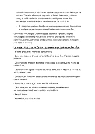 Gerência da comunicação simbólica – objetiva proteger os atributos da imagem da
   empresa. Trabalha a identidade corporativa = História da empresa, produtos e
   serviços, perfil dos clientes, comportamento dos dirigentes, atitude dos
   empregados, programação visual, relacionamento com os públicos...

      C - desenham-se planos de ação e programas que precisam ser desenvolvidos
       e objetivos que precisam ser perseguidos (gerência de comunicação).

Gerência da comunicação: Coordena ações, programas e projetos, integra a
comunicação e o marketing institucional e comercial (propaganda, publicidade,
promoções, eventos, patrocínios, brindes); unifica os discursos (mesma mensagem
para todos os públicos)

OS OBJETIVOS DAS AÇÕES INTEGRADAS DE COMUNICAÇÃO SÃO:

- Fixar o produto na mente do consumidor;

- Criar uma imagem única e consistente sobre o produto; Formar imagens
positivas

- Construir uma imagem de marca diferenciada e sustentável na mente do
consumidor;

- Oferecer informações e incentivos para o consumidor adquirir o produto ou
serviço da empresa;

- Gerar atitude favorável dos diversos segmentos de público que interagem
com a empresa;

- Aumentar a cooperação entre membros do canal

- Criar valor para os clientes internos/ externos, satisfazer suas
necessidades e desejos e conquistar sua lealdade

- Reter Clientes

- Identificar possíveis clientes
 