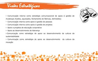Visões Estratégicas
• Comunicação interna como estratégia comunicacional de apoio à gestão de
mudanças (fusões, aquisições, fechamento de fábricas, demissões)
• Comunicação interna como apoio à gestão de pessoas
• Comunicação interna como apoio à gestão de projetos
• Apoio a projetos de educação corporativa
• Apoio ao desenvolvimento de liderança
• Comunicação como estratégia de apoio ao desenvolvimento da cultura da
sustentabilidade
• Comunicação como estratégia de apoio ao desenvolvimento da cultura da
inovação
 