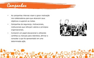• As campanhas internas visam a gerar motivação
nos colaboradores para que alcancem seus
objetivos e superem as metas.
• Campanhas de segurança, motivacionais,
institucionais que reforçam valores e princípios
organizacionais.
• Cumprem um papel educacional e utilizando
cartilhas ou manuais para relembrar, afirmar e
consultar o que foi apresentado em uma
determinada ação.
Campanhas
 