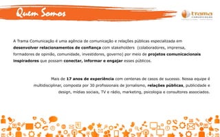 A Trama Comunicação é uma agência de comunicação e relações públicas especializada em
desenvolver relacionamentos de confiança com stakeholders (colaboradores, imprensa,
formadores de opinião, comunidade, investidores, governo) por meio de projetos comunicacionais
inspiradores que possam conectar, informar e engajar esses públicos.
Mais de 17 anos de experiência com centenas de casos de sucesso. Nossa equipe é
multidisciplinar, composta por 30 profissionais de jornalismo, relações públicas, publicidade e
design, mídias sociais, TV e rádio, marketing, psicologia e consultores associados.
Quem Somos
 