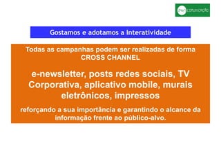 Gostamos e adotamos a Interatividade
Todas as campanhas podem ser realizadas de forma
CROSS CHANNEL
e-newsletter, posts redes sociais, TV
Corporativa, aplicativo mobile, murais
eletrônicos, impressos
reforçando a sua importância e garantindo o alcance da
informação frente ao público-alvo.
 