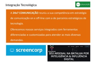 A 24x7 COMUNICAÇÃO reuniu a sua competência em estratégia
de comunicação on e off-line com a de parceiros estratégicos de
tecnologia.
Oferecemos nossos serviços integrados com ferramentas
diferenciadas e customizadas para atender as mais diversas
demandas.
Integração Tecnológica
 