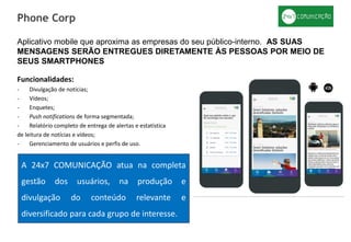 Funcionalidades:
- Divulgação de notícias;
- Vídeos;
- Enquetes;
- Push notifications de forma segmentada;
- Relatório completo de entrega de alertas e estatística
de leitura de notícias e vídeos;
- Gerenciamento de usuários e perfis de uso.
Phone Corp
A 24x7 COMUNICAÇÃO atua na completa
gestão dos usuários, na produção e
divulgação do conteúdo relevante e
diversificado para cada grupo de interesse.
Aplicativo mobile que aproxima as empresas do seu público-interno. AS SUAS
MENSAGENS SERÃO ENTREGUES DIRETAMENTE ÀS PESSOAS POR MEIO DE
SEUS SMARTPHONES
 