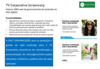 Sistema 100% web de gerenciamento de conteúdo em
telas digitais
Funcionalidades:
• Agendamento e preview de slides e campanhas, inserção de
vídeos e animações, feeds de RSS, ordenação das telas,
compatibilidade com arquivos jpeg, gif, png, swf e mp4, criação de
perfis de publicação para organizar o workflow;
• Diversos feeds de notícias como Catraca Livre, UOL, iG e RSS,
prontos para serem usados na grade de conteúdo;
• Monitoramento da conexão de internet em todos os pontos.
TV Corporativa Screencorp
A 24x7 COMUNICAÇÃO atua na produção e
gestão de todo conteúdo para a TV
Corporativa, levando-se em consideração a
personalização de mensagens/informações
relevantes conforme o público-alvo de cada
operação.
 