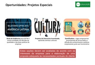 Book de Evidências para GPTW e
outras entidades de aferição da
qualidade e das boas práticas da
empresa
Projetos de Patrocínio Incentivado,
apoiando eventos culturais
Gamification – Jogos empresariais
promovendo de forma lúdica a
difusão do conhecimento e práticas
empresariais junto aos funcionários
Oportunidades: Projetos Especiais
Estas opções devem ser avaliadas de acordo com os
interesses da empresa para a elaboração de uma
proposta adequada às necessidades pontuais do cliente
 
