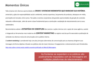 Toda empresa tem diversas oportunidades de CRIAR E VIVENCIAR MOMENTOS QUE MARCAM SUA HISTÓRIA:
aniversário, ações de responsabilidade social e ambiental, eventos esportivos, lançamentos de produtos, destaques em mídia,
premiações de mercado, entre outros. Tais ações e eventos corporativos são grandes oportunidades de geração de conteúdo
relevante e diferenciado, além de serem a base fundamental para a construção e ampliação do relacionamento com os seus
stakeholders.
Recomendamos adotar a ESTRATÉGIA DE COBERTURA dos eventos e ações internas com o apoio de nossa agência, usando
e integrando as ferramentas mais modernas de CONTENT MARKETING no registro real do que foi executado e publicação de
conteúdo nos diversos meios de comunicação com o público interno.
O content marketing é considerado hoje uma das principais alternativas de comunicação para as empresas dirigirem suas
mensagens de forma objetiva e focada nos públicos-alvo de maior interesse. O engajamento e relacionamento saem fortalecidos.
Veja mais sobre o tema nesta matéria recente publicada no Meio & Mensagem.
Momentos Únicos
As fronteiras se expandem e os públicos são
positivamente impactados com as mensagens em
múltiplas plataformas de relacionamento
 