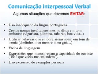Algumas situações que devemos EVITAR:

• Uso inadequado da língua portuguesa
• Certos nomes insultuosos mesmo ditos em tom
  amistoso (vigarista, pilantra, tubarão, boa vida...)
• Utilizar palavras que embora sérias soam em tom de
  ironia (chefinho, meu mestre, meu guia...)
• Vícios de linguagem
• Expressões que menosprezam a capacidade do ouvinte
  (“Se é que vocês me entendem”).
• Uso excessivo de exemplos pessoais
 