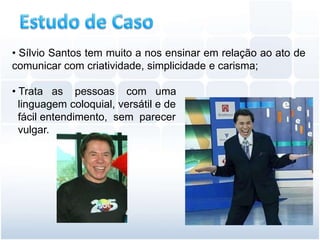 • Sílvio Santos tem muito a nos ensinar em relação ao ato de
comunicar com criatividade, simplicidade e carisma;

• Trata as pessoas com uma
  linguagem coloquial, versátil e de
  fácil entendimento, sem parecer
  vulgar.
 
