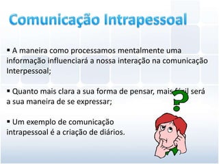  A maneira como processamos mentalmente uma
informação influenciará a nossa interação na comunicação
Interpessoal;

 Quanto mais clara a sua forma de pensar, mais fácil será
a sua maneira de se expressar;

 Um exemplo de comunicação
intrapessoal é a criação de diários.
 