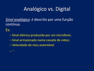 Analógico vs. Digital
Sinal analógico: é descrito por uma função
contínua.
Ex:
  – Sinal elétrico produzido por um microfone;
  – Sinal armazenado numa cassete de vídeo;
  – Velocidade do meu automóvel
  _…
 