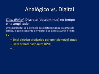 Analógico vs. Digital
Sinal digital: Discreto (descontínuo) no tempo
e na amplitude.
Um sinal digital só é definido para determinados instantes de
tempo, e que o conjunto de valores que pode assumir é finito.
Ex:
   – Sinal elétrico produzido por um telemóvel atual;
   – Sinal armazenado num DVD;
   –…
 
