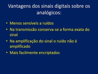 Vantagens dos sinais digitais sobre os
             analógicos:
• Menos sensíveis a ruídos
• Na transmissão conserva-se a forma exata do
  sinal
• Na amplificação do sinal o ruído não é
  amplificado
• Mais facilmente encriptados
 