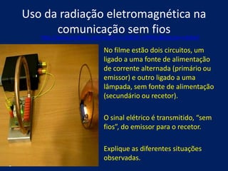 Uso da radiação eletromagnética na
          comunicação sem fios
   http://www.youtube.com/watch?v=2ODW-ntPHSU&feature=related

                           No filme estão dois circuitos, um
                           ligado a uma fonte de alimentação
                           de corrente alternada (primário ou
                           emissor) e outro ligado a uma
                           lâmpada, sem fonte de alimentação
                           (secundário ou recetor).

                           O sinal elétrico é transmitido, “sem
                           fios”, do emissor para o recetor.

                           Explique as diferentes situações
                           observadas.
 