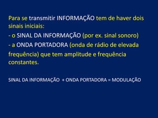 Para se transmitir INFORMAÇÃO tem de haver dois
sinais iniciais:
- o SINAL DA INFORMAÇÃO (por ex. sinal sonoro)
- a ONDA PORTADORA (onda de rádio de elevada
frequência) que tem amplitude e frequência
constantes.

SINAL DA INFORMAÇÃO + ONDA PORTADORA = MODULAÇÃO
 