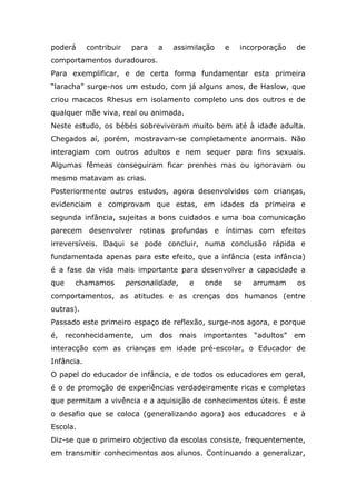 poderá contribuir para a assimilação e incorporação de
comportamentos duradouros.
Para exemplificar, e de certa forma fundamentar esta primeira
“laracha” surge-nos um estudo, com já alguns anos, de Haslow, que
criou macacos Rhesus em isolamento completo uns dos outros e de
qualquer mãe viva, real ou animada.
Neste estudo, os bébés sobreviveram muito bem até à idade adulta.
Chegados aí, porém, mostravam-se completamente anormais. Não
interagiam com outros adultos e nem sequer para fins sexuais.
Algumas fêmeas conseguiram ficar prenhes mas ou ignoravam ou
mesmo matavam as crias.
Posteriormente outros estudos, agora desenvolvidos com crianças,
evidenciam e comprovam que estas, em idades da primeira e
segunda infância, sujeitas a bons cuidados e uma boa comunicação
parecem desenvolver rotinas profundas e íntimas com efeitos
irreversíveis. Daqui se pode concluir, numa conclusão rápida e
fundamentada apenas para este efeito, que a infância (esta infância)
é a fase da vida mais importante para desenvolver a capacidade a
que chamamos personalidade, e onde se arrumam os
comportamentos, as atitudes e as crenças dos humanos (entre
outras).
Passado este primeiro espaço de reflexão, surge-nos agora, e porque
é, reconhecidamente, um dos mais importantes “adultos” em
interacção com as crianças em idade pré-escolar, o Educador de
Infância.
O papel do educador de infância, e de todos os educadores em geral,
é o de promoção de experiências verdadeiramente ricas e completas
que permitam a vivência e a aquisição de conhecimentos úteis. É este
o desafio que se coloca (generalizando agora) aos educadores e à
Escola.
Diz-se que o primeiro objectivo da escolas consiste, frequentemente,
em transmitir conhecimentos aos alunos. Continuando a generalizar,
 
