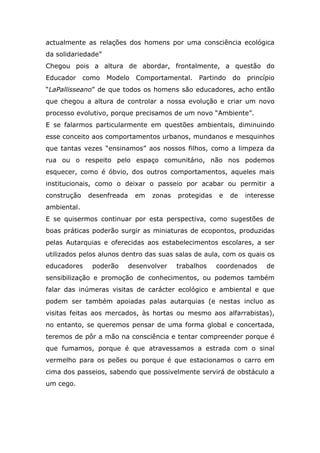 actualmente as relações dos homens por uma consciência ecológica
da solidariedade”
Chegou pois a altura de abordar, frontalmente, a questão do
Educador como Modelo Comportamental. Partindo do princípio
“LaPallisseano” de que todos os homens são educadores, acho então
que chegou a altura de controlar a nossa evolução e criar um novo
processo evolutivo, porque precisamos de um novo “Ambiente”.
E se falarmos particularmente em questões ambientais, diminuindo
esse conceito aos comportamentos urbanos, mundanos e mesquinhos
que tantas vezes “ensinamos” aos nossos filhos, como a limpeza da
rua ou o respeito pelo espaço comunitário, não nos podemos
esquecer, como é óbvio, dos outros comportamentos, aqueles mais
institucionais, como o deixar o passeio por acabar ou permitir a
construção desenfreada em zonas protegidas e de interesse
ambiental.
E se quisermos continuar por esta perspectiva, como sugestões de
boas práticas poderão surgir as miniaturas de ecopontos, produzidas
pelas Autarquias e oferecidas aos estabelecimentos escolares, a ser
utilizados pelos alunos dentro das suas salas de aula, com os quais os
educadores poderão desenvolver trabalhos coordenados de
sensibilização e promoção de conhecimentos, ou podemos também
falar das inúmeras visitas de carácter ecológico e ambiental e que
podem ser também apoiadas palas autarquias (e nestas incluo as
visitas feitas aos mercados, às hortas ou mesmo aos alfarrabistas),
no entanto, se queremos pensar de uma forma global e concertada,
teremos de pôr a mão na consciência e tentar compreender porque é
que fumamos, porque é que atravessamos a estrada com o sinal
vermelho para os peões ou porque é que estacionamos o carro em
cima dos passeios, sabendo que possivelmente servirá de obstáculo a
um cego.
 