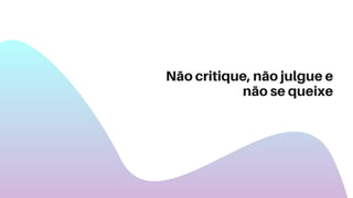 Não critique, não julgue e
não se queixe
 