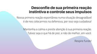 Desconfie de sua primeira reação
instintiva e controle seus impulsos
Nossa primeira reação espontânea numa situação desagradável
é de nos colocarmos na defensiva, por isso seja cuidadosa!
Mantenha a calma e preste atenção à sua primeira reação.
Talvez seja o que há de pior, e não de melhor, em você.
Respire fundo!
 