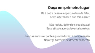 Ouça em primeiro lugar
Dê à outra pessoa a oportunidade de falar,
deixe-o terminar o que têm a dizer
Não resista, defenda-se ou debata!
Essa atitude apenas levanta barreiras
Procure construir pontes que conduzam à compreensão
Não erga barreiras de desentendimento
 