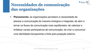 Comunicação (d)e marketing | Graça Gabriel | 2020 10
Necessidades de comunicação
das organizações
 Planeamento: as organizações percebem a necessidade de
planear a comunicação de maneira sinérgica e integrada; de abrir e
tornar os fluxos de comunicação mais equilibrados; de valorizar e
enfatizar canais participativos de comunicação; de criar e comunicar
uma identidade transparente e forte para projeção externa.
 