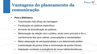 Comunicação (d)e marketing | Graça Gabriel | 2020 13
 Para a Biblioteca:
• Transmissão mais eficaz da mensagem;
• Focalização em públicos específicos;
• Aumento da diversificação de públicos;
• Maximização da relação com o público, tendo como princípio e fim o
conhecimento dos seus valores, preocupações e necessidades;
• Maior adequação de serviços/produtos a um determinado público
(maximização de pontos fortes e minimização de pontos fracos);
• Adaptação constante à emergência de novos hábitos/tendências;
Vantagens do planeamento da
comunicação
 