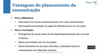 Comunicação (d)e marketing | Graça Gabriel | 2020 14
 Para a Biblioteca:
• Descoberta de novos produtos/serviços com valor acrescentado;
• Renovação/consolidação do papel da biblioteca junto do município;
 Para o município:
• Emergência de novas áreas de formação/especialização dos recursos
humanos;
• Maior proximidade com os munícipes;
• Desenvolvimento de serviços eficientes e orientados para as
necessidades dos diferentes públicos;
Vantagens do planeamento da
comunicação
 
