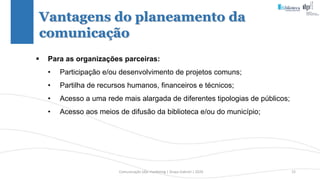 Comunicação (d)e marketing | Graça Gabriel | 2020 15
 Para as organizações parceiras:
• Participação e/ou desenvolvimento de projetos comuns;
• Partilha de recursos humanos, financeiros e técnicos;
• Acesso a uma rede mais alargada de diferentes tipologias de públicos;
• Acesso aos meios de difusão da biblioteca e/ou do município;
Vantagens do planeamento da
comunicação
 