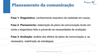 Comunicação (d)e marketing | Graça Gabriel | 2020 17
Planeamento da comunicação
Fase 1: Diagnóstico: conhecimento exaustivo da realidade em causa;
Fase 2: Planeamento: elaboração do plano de comunicação tendo em
conta o diagnóstico feito e prevendo as necessidades de avaliação;
Fase 3: Avaliação: análise dos efeitos do plano de comunicação e, se
necessário, redefinição de estratégias.
 