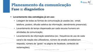 Comunicação (d)e marketing | Graça Gabriel | 2020 19
Planeamento da comunicação
Fase 1: diagnóstico
 Levantamento das estratégias já em uso:
• Listagem de todas as formas de comunicação já usadas (ex.: email,
telefone, posters, difusão seletiva da informação, atendimento presencial);
• Levantamento do tempo dispensado por cada recurso humano em
atividades de comunicação;
• Levantamento de informação estatística (ex.: frequência de uso de cada
canal e da reação dos utilizadores, número de emails enviados/com
resposta, número de “gosto” na página de facebook, conteúdo de
reclamações);
 