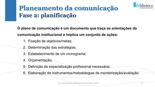 Comunicação (d)e marketing | Graça Gabriel | 2020 27
Planeamento da comunicação
Fase 2: planificação
O plano de comunicação é um documento que traça as orientações da
comunicação institucional e implica um conjunto de ações:
1. Fixação de objetivos/metas;
2. Determinação das estratégias;
3. Estabelecimento de um cronograma;
4. Orçamentação;
5. Definição da especialização profissional necessária;
6. Elaboração de instrumentos/metodologias de monitorização/avaliação.
 