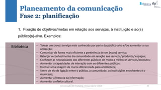 Comunicação (d)e marketing | Graça Gabriel | 2020 28
Planeamento da comunicação
Fase 2: planificação
1. Fixação de objetivos/metas em relação aos serviços, à instituição e ao(s)
público(s)-alvo. Exemplos:
Biblioteca • Tornar um (novo) serviço mais conhecido por parte do público-alvo e/ou aumentar a sua
utilização;
• Comunicar de forma mais eficiente a pertinência de um (novo) serviço;
• Reforçar o conhecimento da comunidade em relação aos serviços/ produtos/ espaços;
• Conhecer as necessidades dos diferentes públicos de modo a melhorar serviços/produtos;
• Aumentar a capacidades de interação com os diferentes públicos;
• Instituir uma imagem de marca diferenciada para a biblioteca;
• Servir de elo de ligação entre o público, a comunidade, as instituições envolventes e o
município;
• Aumentar a literacia da informação;
• Aumentar a oferta cultural.
 