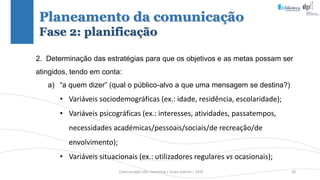 Comunicação (d)e marketing | Graça Gabriel | 2020 30
Planeamento da comunicação
Fase 2: planificação
2. Determinação das estratégias para que os objetivos e as metas possam ser
atingidos, tendo em conta:
a) “a quem dizer” (qual o público-alvo a que uma mensagem se destina?)
• Variáveis sociodemográficas (ex.: idade, residência, escolaridade);
• Variáveis psicográficas (ex.: interesses, atividades, passatempos,
necessidades académicas/pessoais/sociais/de recreação/de
envolvimento);
• Variáveis situacionais (ex.: utilizadores regulares vs ocasionais);
 