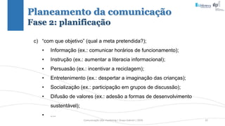 Comunicação (d)e marketing | Graça Gabriel | 2020 32
Planeamento da comunicação
Fase 2: planificação
c) “com que objetivo” (qual a meta pretendida?);
• Informação (ex.: comunicar horários de funcionamento);
• Instrução (ex.: aumentar a literacia informacional);
• Persuasão (ex.: incentivar a reciclagem);
• Entretenimento (ex.: despertar a imaginação das crianças);
• Socialização (ex.: participação em grupos de discussão);
• Difusão de valores (ex.: adesão a formas de desenvolvimento
sustentável);
• …
 