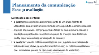 Comunicação (d)e marketing | Graça Gabriel | 2020 36
Planeamento da comunicação
Fase 3: avaliação
A avaliação pode ser feita:
 a priori através de testes preliminares junto de um grupo restrito de
utilizadores para avaliar um determinado serviço/produto, estimar execuções
criativas alternativas, corrigir potenciais falhas ou para estimar a reação e
aceitação do público (ex.: escolher um grupo de crianças para testar um
peddy paper antes deste ser alargado às escolas);
 a posteriori usando métodos quantitativos (ex.: inquérito de avaliação da
satisfação; uso efetivo de uma ferramenta/recurso) ou métodos qualitativos
(ex.: entrevistas, grupos de discussão, observação de visitantes).
 