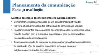 Comunicação (d)e marketing | Graça Gabriel | 2020 37
Planeamento da comunicação
Fase 3: avaliação
A análise dos dados dos instrumentos de avaliação podem:
 Demonstrar o sucesso/insucesso de um serviço/produto/atividade;
 Provar a eficácia/ineficácia das estratégias de comunicação usadas;
 Revelar importantes aspetos acerca dos utilizadores (ex.: experiência social,
relação que tem com a instituição, expectativas, grau de interatividade,
necessidades de aprendizagem);
 Expor a necessidade de aumentar os recursos humanos/financeiros/técnicos
da instituição e/ou de serviços específicos tendo em conta as
exigências/necessidades dos utilizadores;
 