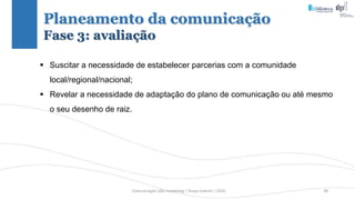 Comunicação (d)e marketing | Graça Gabriel | 2020 38
Planeamento da comunicação
Fase 3: avaliação
 Suscitar a necessidade de estabelecer parcerias com a comunidade
local/regional/nacional;
 Revelar a necessidade de adaptação do plano de comunicação ou até mesmo
o seu desenho de raiz.
 