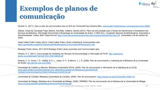 Comunicação (d)e marketing | Graça Gabriel | 2020 39
Exemplos de planos de
comunicação
Doublet, E. (2011). Vers un plan de communication pour le SCD de l’Université Paul-Verlaine Metz. www.enssib.fr/bibliotheque-numerique/document-56665
Gabriel, Graça da Conceição Filipe, Martins, Ana Bela, Caldeira, Sandra (2012). Plano de comunicação para o Núcleo de Atendimento e Empréstimo dos
Serviços de Biblioteca, Informação Documental e Museologia da Universidade de Aveiro. In BAD (Ed.), Congresso Nacional de Bibliotecários, Arquivistas e
Documentalistas. Lisboa: BAD. Disponível em https://www.bad.pt/publicacoes/index.php/congressosbad/article/view/336 (consultado a 28 de outubro de
2020).
Grand Valley Public Library (2013). Grand Valley Public Library marketing & communication plan.
https://grandvalley.org/ploicy%20manuals/MarketingandCommunicationsPlanApril2013.pdf
Muskego Public Library. 2017-2019 Muskego Public Library promotion and Communication plan.
Oliveira, D. F. (2011). Comunicação de marketing nos Serviços de Documentação e Informação da FEUP. http://repositorio-
aberto.up.pt/bitstream/10216/61353/1/000148626.pdf
Rolanía, C. G., Aroca, I. D., Villalba, A. P. L., López, D. P., & Merino, J. L. R. (2008). Plan de comunicación y marketing de la Biblioteca de la Universidad
de Alcalá. http://eprints.rclis.org/12563/
Universidad de Castilla-La Mancha, Biblioteca Universitaria UCLM. (2005). Plan de comunicación e información de la biblioteca de la UCLM.
www.ujaen.es/servicios/biblio/sites/servicio_biblio/files/uploads/normativas/normas%2009%20-
%20plan%20comunicaci%C3%B3n%20usuario%20(2019).pdf
Universidad de Córdoba, Biblioteca Universitaria de Córdoba. (2005). Plan de comunicación. https://helvia.uco.es/xmlui/handle/10396/175
Universidad de Málaga, Biblioteca de la Universidad de Málaga. (2005). HERMES: Plan de comunicación de la biblioteca de la Universidad de Málaga
www.uma.es/publicadores/biblioteca/wwwuma/PlanHermes.pdf
 