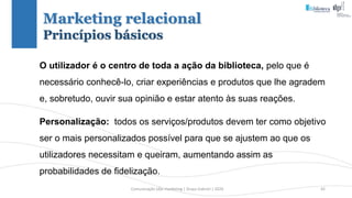 Comunicação (d)e marketing | Graça Gabriel | 2020 42
O utilizador é o centro de toda a ação da biblioteca, pelo que é
necessário conhecê-lo, criar experiências e produtos que lhe agradem
e, sobretudo, ouvir sua opinião e estar atento às suas reações.
Personalização: todos os serviços/produtos devem ter como objetivo
ser o mais personalizados possível para que se ajustem ao que os
utilizadores necessitam e queiram, aumentando assim as
probabilidades de fidelização.
Marketing relacional
Princípios básicos
 