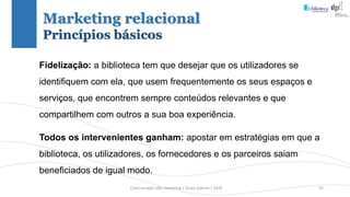 Comunicação (d)e marketing | Graça Gabriel | 2020 43
Fidelização: a biblioteca tem que desejar que os utilizadores se
identifiquem com ela, que usem frequentemente os seus espaços e
serviços, que encontrem sempre conteúdos relevantes e que
compartilhem com outros a sua boa experiência.
Todos os intervenientes ganham: apostar em estratégias em que a
biblioteca, os utilizadores, os fornecedores e os parceiros saiam
beneficiados de igual modo.
Marketing relacional
Princípios básicos
 