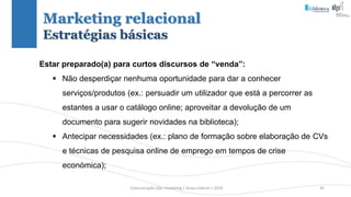 Comunicação (d)e marketing | Graça Gabriel | 2020 45
Estar preparado(a) para curtos discursos de “venda”:
 Não desperdiçar nenhuma oportunidade para dar a conhecer
serviços/produtos (ex.: persuadir um utilizador que está a percorrer as
estantes a usar o catálogo online; aproveitar a devolução de um
documento para sugerir novidades na biblioteca);
 Antecipar necessidades (ex.: plano de formação sobre elaboração de CVs
e técnicas de pesquisa online de emprego em tempos de crise
económica);
Marketing relacional
Estratégias básicas
 