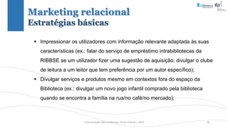 Comunicação (d)e marketing | Graça Gabriel | 2020 46
 Impressionar os utilizadores com informação relevante adaptada às suas
características (ex.: falar do serviço de empréstimo intrabibliotecas da
RIBBSE se um utilizador fizer uma sugestão de aquisição; divulgar o clube
de leitura a um leitor que tem preferência por um autor específico);
 Divulgar serviços e produtos mesmo em contextos fora do espaço da
Biblioteca (ex.: divulgar um novo jogo infantil comprado pela biblioteca
quando se encontra a família na rua/no café/no mercado);
Marketing relacional
Estratégias básicas
 